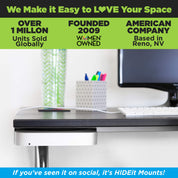HIDEit Mounts makes it easy to love your space! HIDEit is an American company with over 1 million units sold globally.