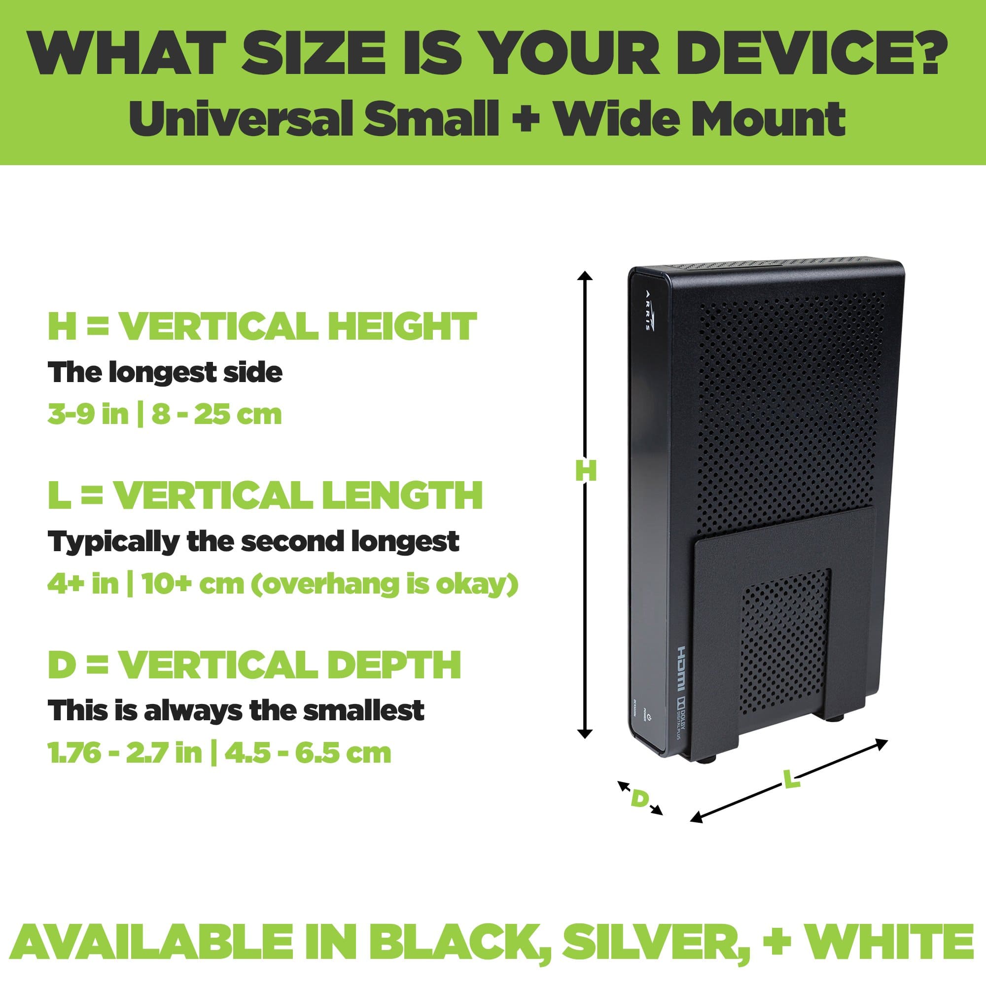 Small and Wide Device Mount adjust to fit a wide range of components including modems, routers and cable boxes.